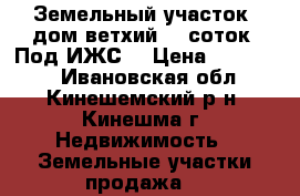 Земельный участок (дом ветхий) 11соток. Под ИЖС. › Цена ­ 700 000 - Ивановская обл., Кинешемский р-н, Кинешма г. Недвижимость » Земельные участки продажа   